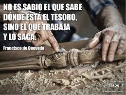 “No es sabio el que sabe dónde está el tesoro, sino el que trabaja y lo saca”. Francisco de Quevedo.