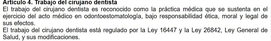 La norma antes de su modificación señalaba lo siguiente:
Artículo 4º.- Actividad del Cirujano Dentista El trabajo del Cirujano Dentista es reconocido como la práctica estomatológica que fundamentalmente es el ejercicio del acto estomatológico u odontológico, en razón de su grado de complejidad y su responsabilidad final, por sus consideraciones éticas, morales y legales. Queda establecido que la labor del Cirujano Dentista está regulada por la Ley N° 16447 y la Ley N° 26842, Ley General de Salud y sus modificaciones.