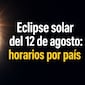 ¿A qué hora será el eclipse solar del 12 de agosto? Revisa los horarios por país para no perderte el fenómeno astronómico